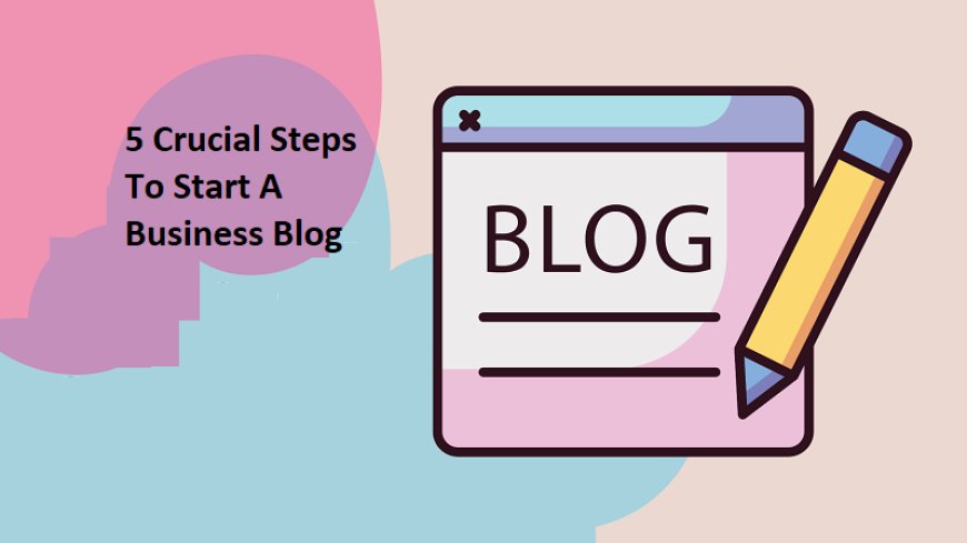 5 Crucial Steps To Start A Business Blog